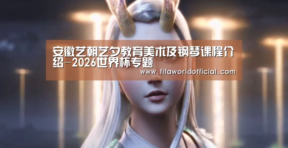 安徽艺朝艺夕教育美术及钢琴课程介绍-2026世界杯专题(图1) 2026世界杯专题