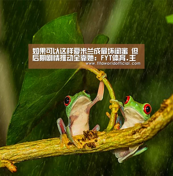 如果可以这样爱米兰成最坏闺蜜 但后期剧情推动全靠她:FYT体育.主站(图4) FIFA World Cup 2026